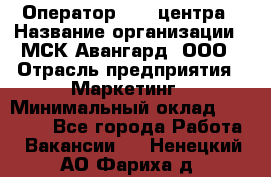 Оператор Call-центра › Название организации ­ МСК Авангард, ООО › Отрасль предприятия ­ Маркетинг › Минимальный оклад ­ 30 000 - Все города Работа » Вакансии   . Ненецкий АО,Фариха д.